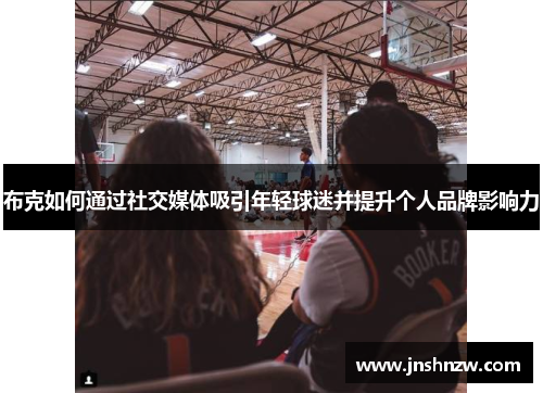 布克如何通过社交媒体吸引年轻球迷并提升个人品牌影响力 布克如何通过社交媒体吸引年轻球迷并提升个人品牌影响力
