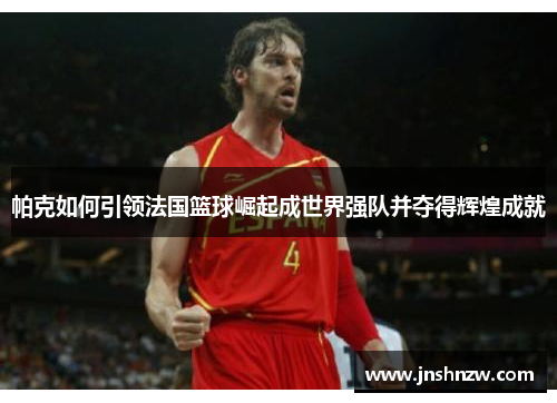 帕克如何引领法国篮球崛起成世界强队并夺得辉煌成就 帕克如何引领法国篮球崛起成世界强队并夺得辉煌成就